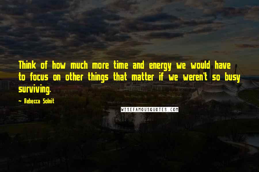 Rebecca Solnit quotes: Think of how much more time and energy we would have to focus on other things that matter if we weren't so busy surviving.
