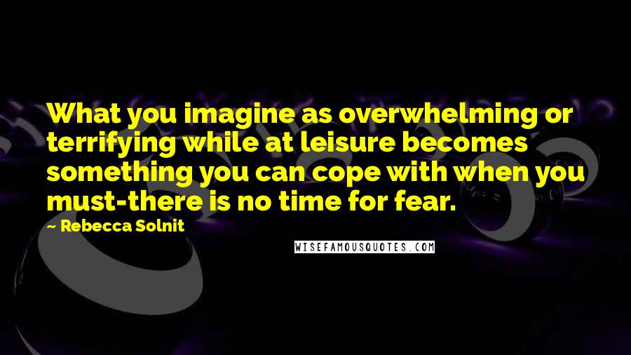 Rebecca Solnit quotes: What you imagine as overwhelming or terrifying while at leisure becomes something you can cope with when you must-there is no time for fear.