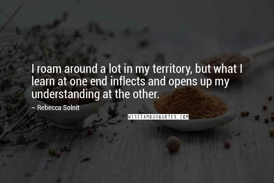 Rebecca Solnit quotes: I roam around a lot in my territory, but what I learn at one end inflects and opens up my understanding at the other.