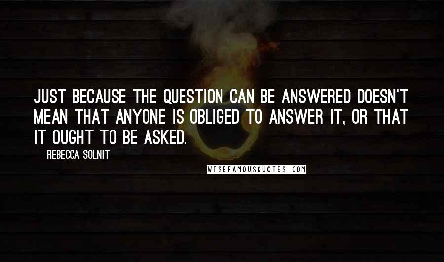 Rebecca Solnit quotes: Just because the question can be answered doesn't mean that anyone is obliged to answer it, or that it ought to be asked.