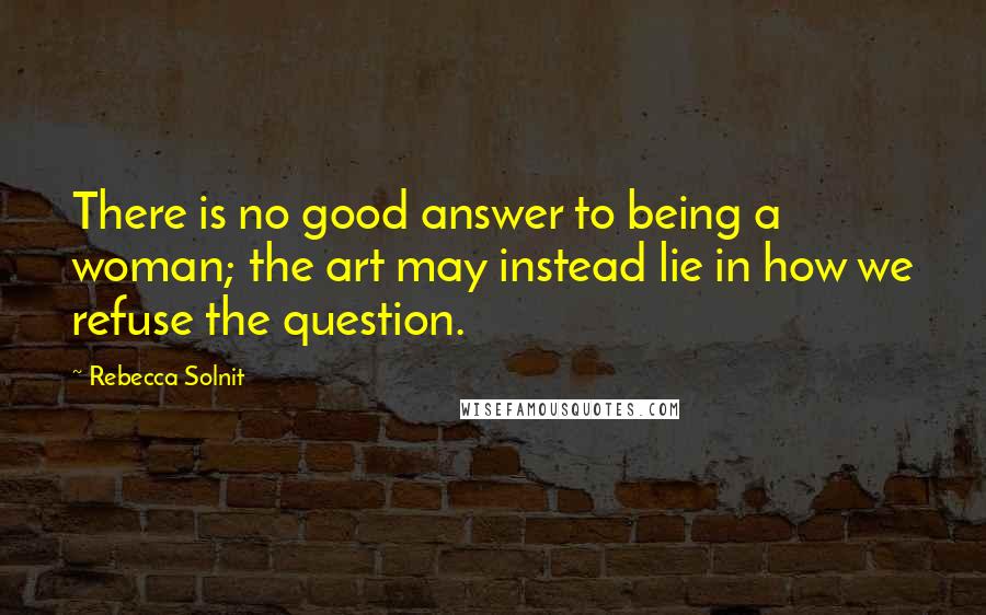 Rebecca Solnit quotes: There is no good answer to being a woman; the art may instead lie in how we refuse the question.