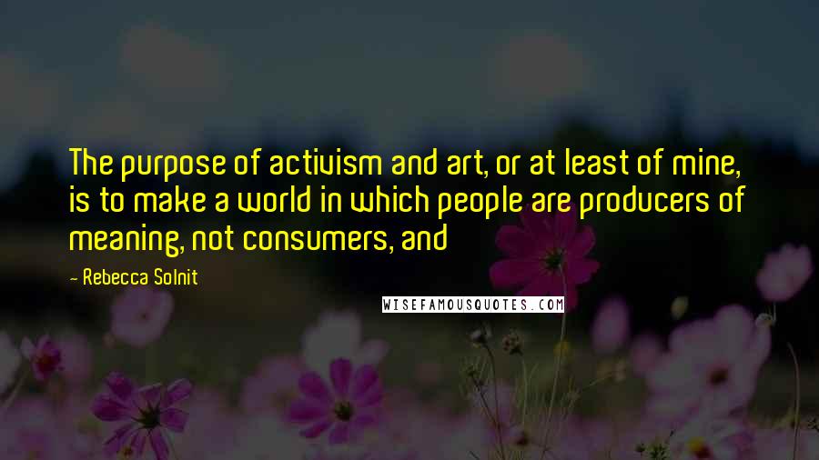 Rebecca Solnit quotes: The purpose of activism and art, or at least of mine, is to make a world in which people are producers of meaning, not consumers, and