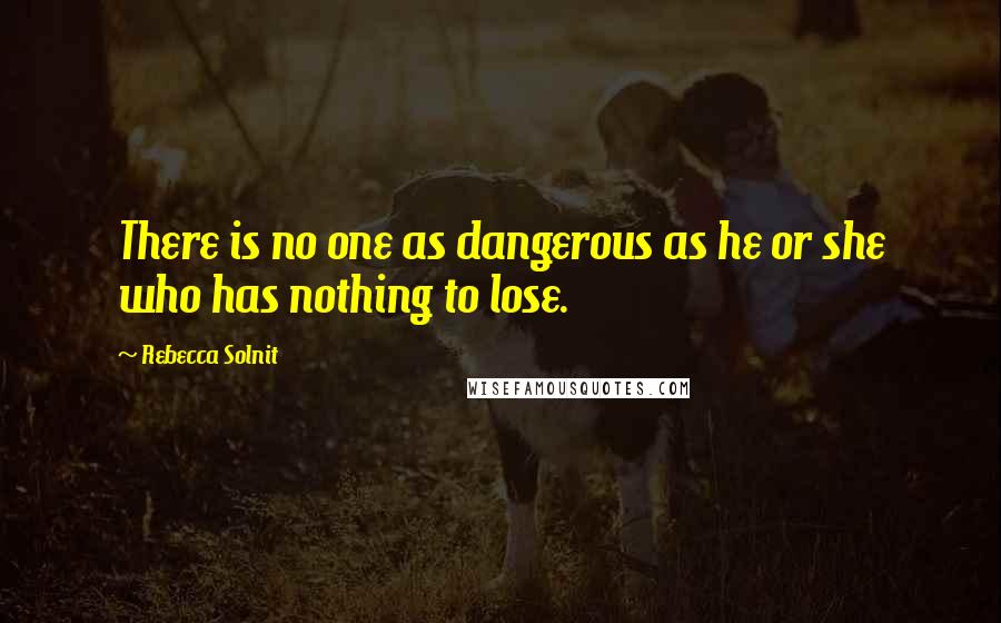 Rebecca Solnit quotes: There is no one as dangerous as he or she who has nothing to lose.