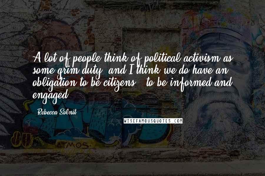 Rebecca Solnit quotes: A lot of people think of political activism as some grim duty, and I think we do have an obligation to be citizens - to be informed and engaged.