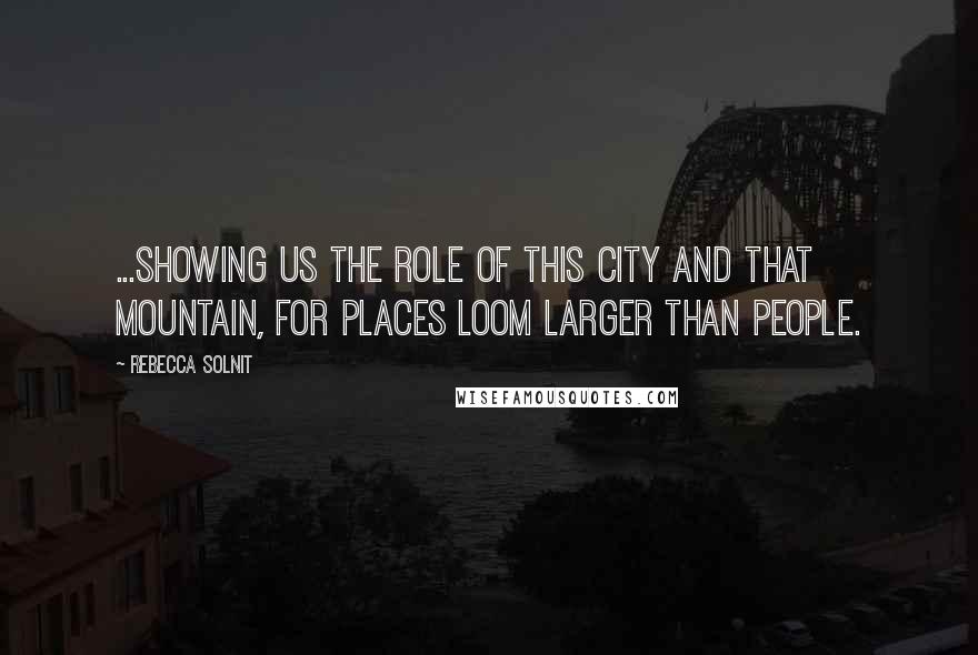 Rebecca Solnit quotes: ...showing us the role of this city and that mountain, for places loom larger than people.
