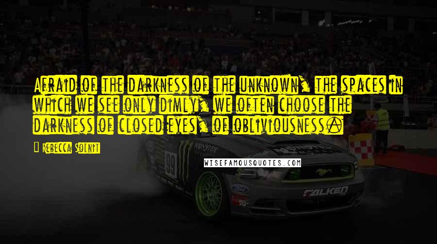 Rebecca Solnit quotes: Afraid of the darkness of the unknown, the spaces in which we see only dimly, we often choose the darkness of closed eyes, of obliviousness.