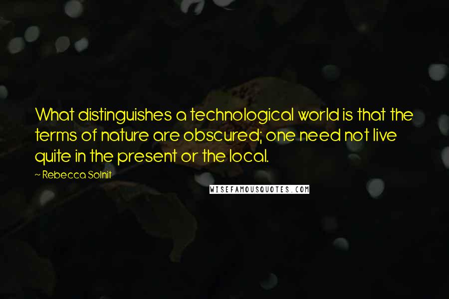 Rebecca Solnit quotes: What distinguishes a technological world is that the terms of nature are obscured; one need not live quite in the present or the local.