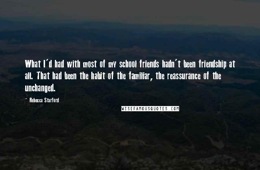 Rebecca Starford quotes: What I'd had with most of my school friends hadn't been friendship at all. That had been the habit of the familiar, the reassurance of the unchanged. Rebecca Starford quotes: What I'd had with most of my school friends hadn't been friendship at all. That had been the habit of the familiar, the reassurance of the unchanged.