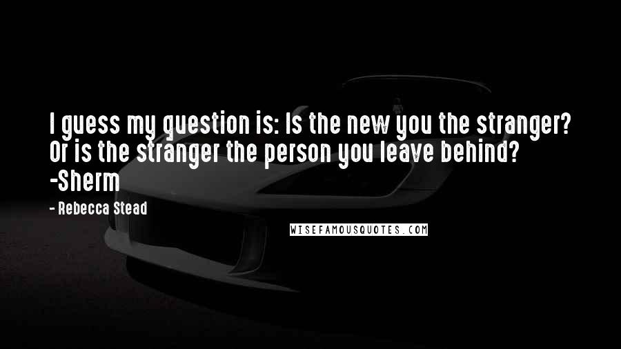 Rebecca Stead quotes: I guess my question is: Is the new you the stranger? Or is the stranger the person you leave behind? -Sherm