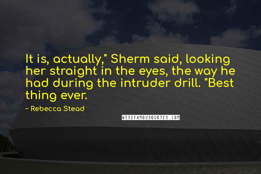 Rebecca Stead quotes: It is, actually," Sherm said, looking her straight in the eyes, the way he had during the intruder drill. "Best thing ever.
