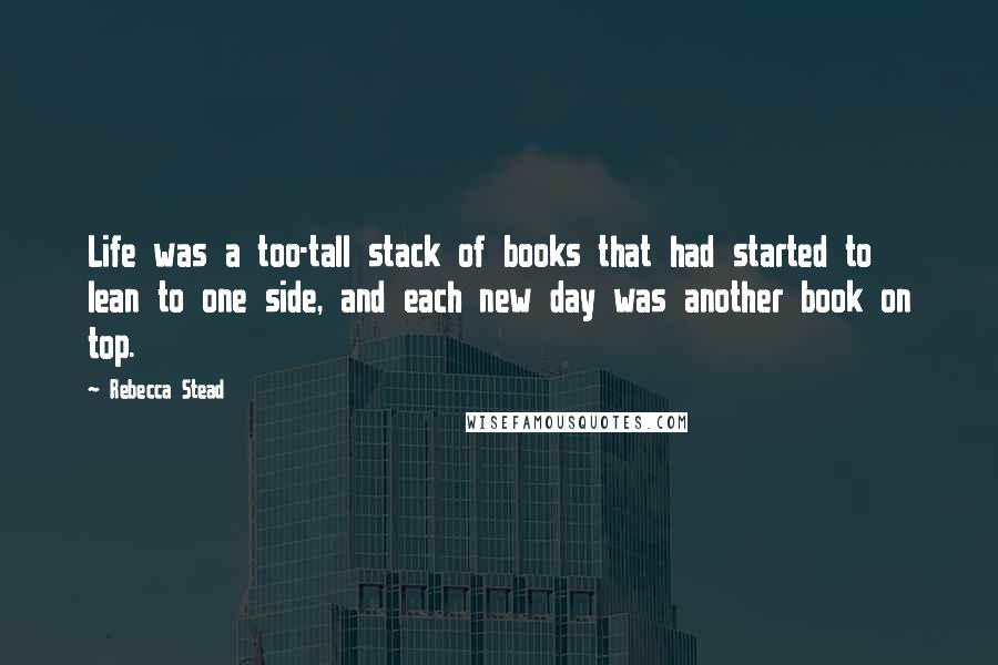 Rebecca Stead quotes: Life was a too-tall stack of books that had started to lean to one side, and each new day was another book on top.