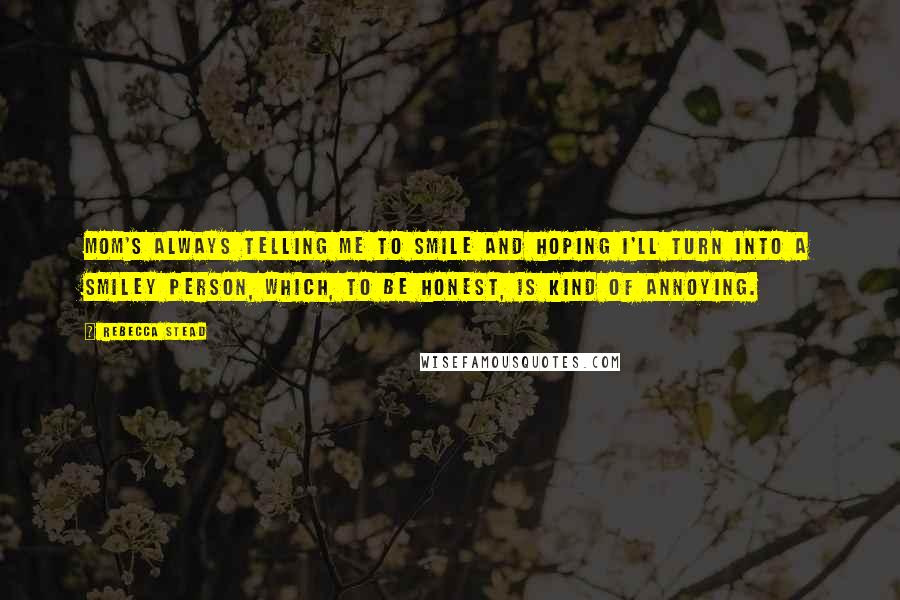 Rebecca Stead quotes: Mom's always telling me to smile and hoping I'll turn into a smiley person, which, to be honest, is kind of annoying.