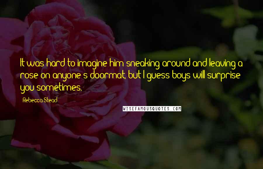 Rebecca Stead quotes: It was hard to imagine him sneaking around and leaving a rose on anyone's doormat, but I guess boys will surprise you sometimes.