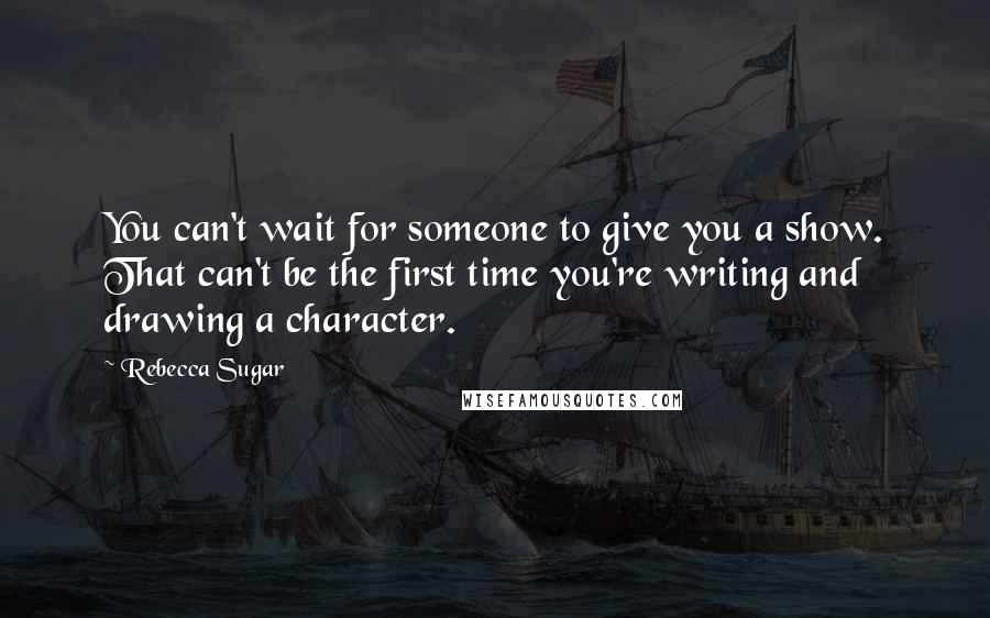 Rebecca Sugar quotes: You can't wait for someone to give you a show. That can't be the first time you're writing and drawing a character.