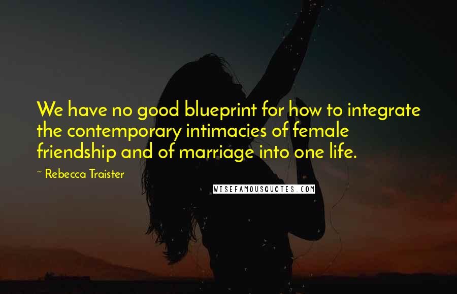 Rebecca Traister quotes: We have no good blueprint for how to integrate the contemporary intimacies of female friendship and of marriage into one life. Rebecca Traister quotes: We have no good blueprint for how to integrate the contemporary intimacies of female friendship and of marriage into one life.