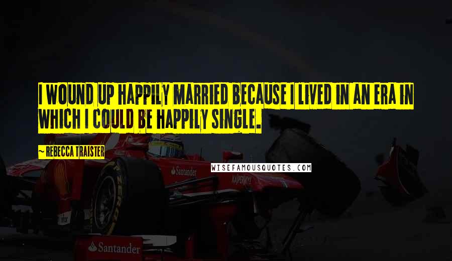 Rebecca Traister quotes: I wound up happily married because I lived in an era in which I could be happily single.