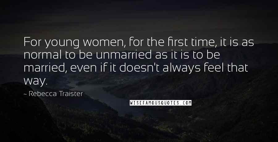 Rebecca Traister quotes: For young women, for the first time, it is as normal to be unmarried as it is to be married, even if it doesn't always feel that way.