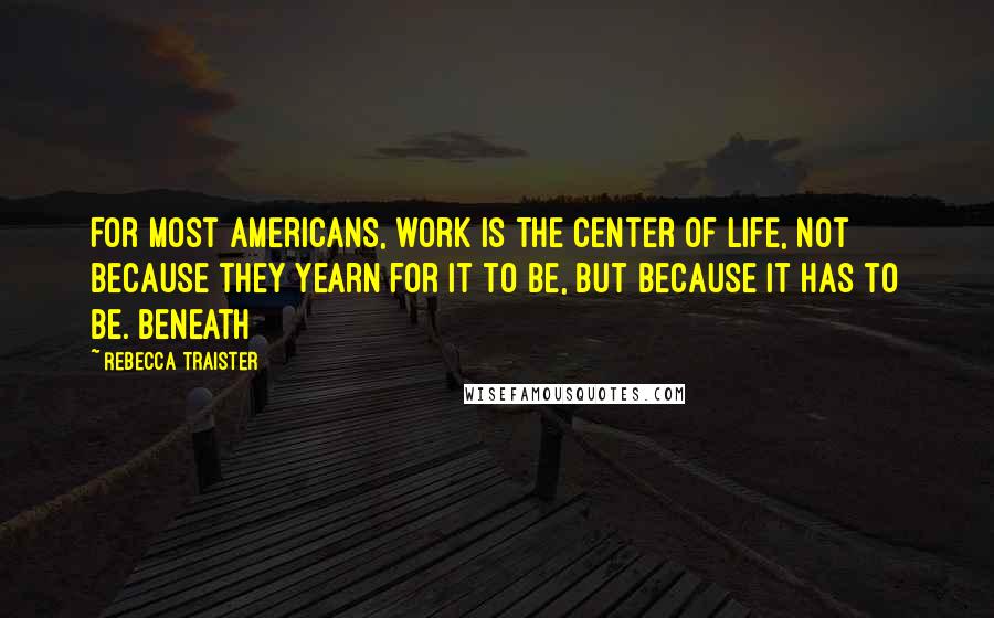 Rebecca Traister quotes: For most Americans, work is the center of life, not because they yearn for it to be, but because it has to be. Beneath Rebecca Traister quotes: For most Americans, work is the center of life, not because they yearn for it to be, but because it has to be. Beneath