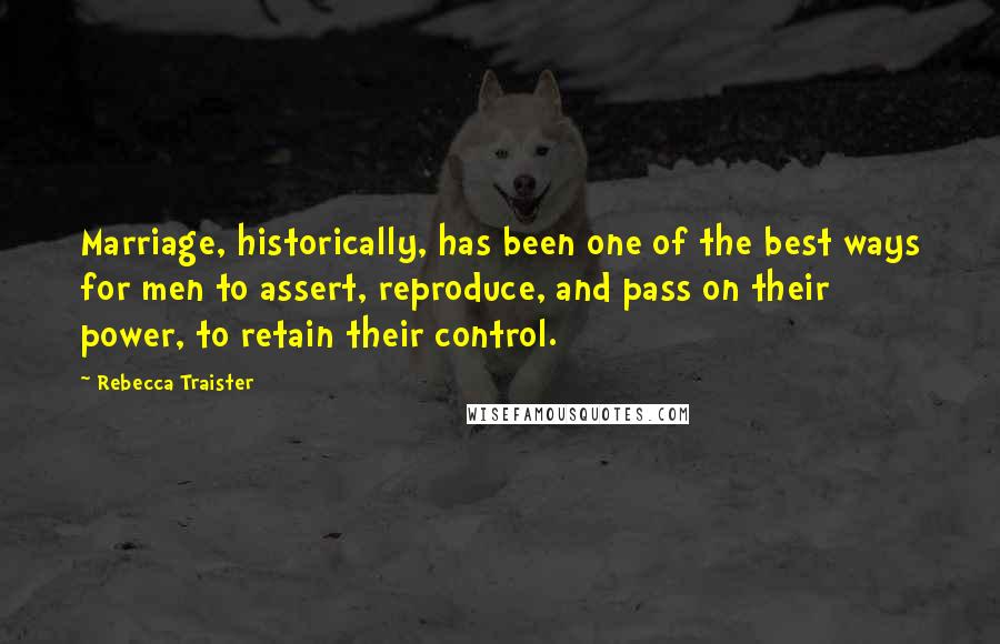 Rebecca Traister quotes: Marriage, historically, has been one of the best ways for men to assert, reproduce, and pass on their power, to retain their control.