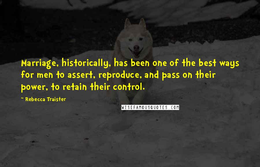 Rebecca Traister quotes: Marriage, historically, has been one of the best ways for men to assert, reproduce, and pass on their power, to retain their control. Rebecca Traister quotes: Marriage, historically, has been one of the best ways for men to assert, reproduce, and pass on their power, to retain their control.