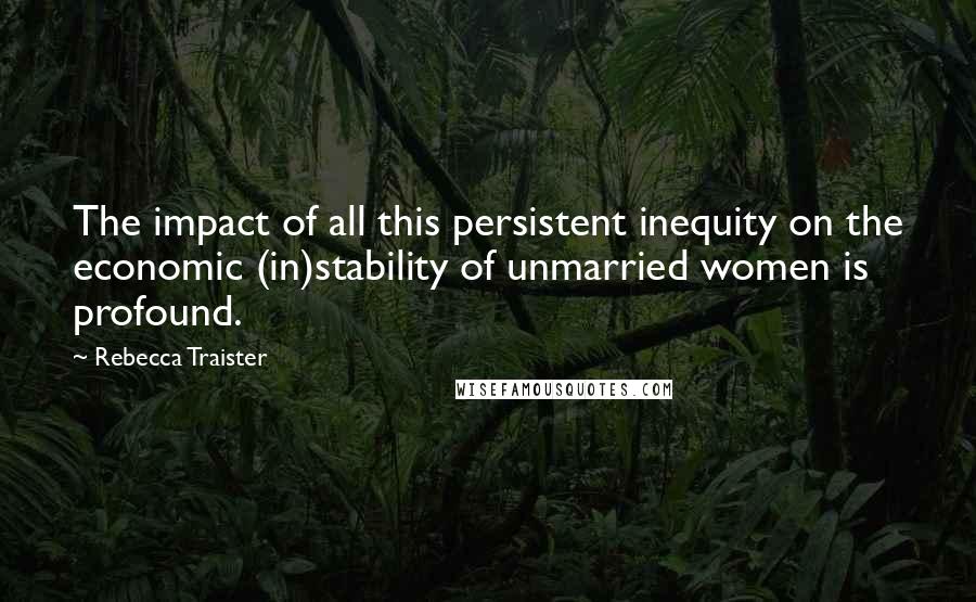 Rebecca Traister quotes: The impact of all this persistent inequity on the economic (in)stability of unmarried women is profound.