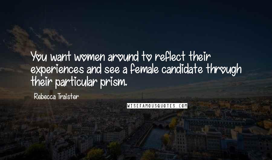 Rebecca Traister quotes: You want women around to reflect their experiences and see a female candidate through their particular prism.