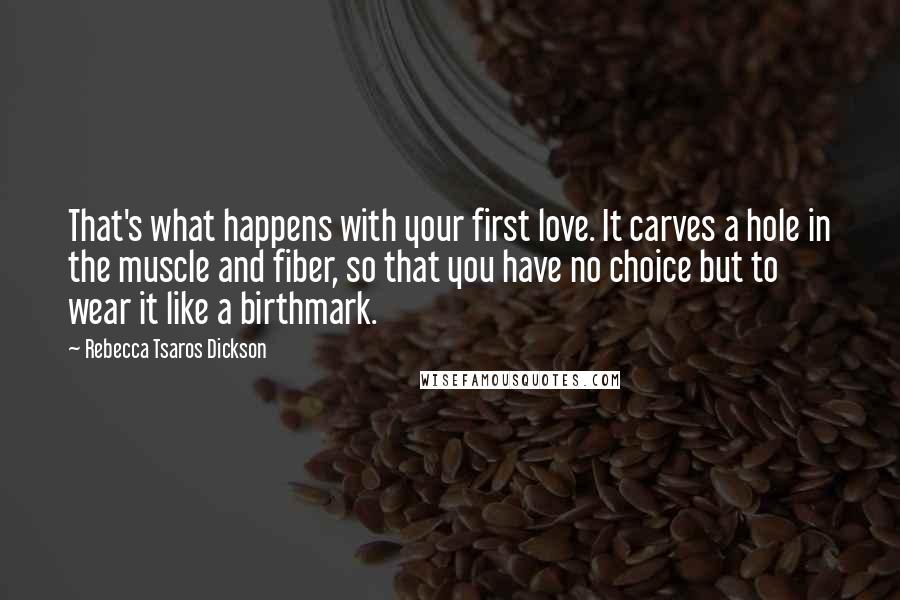 Rebecca Tsaros Dickson quotes: That's what happens with your first love. It carves a hole in the muscle and fiber, so that you have no choice but to wear it like a birthmark.