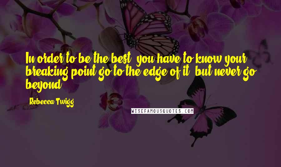 Rebecca Twigg quotes: In order to be the best, you have to know your breaking point-go to the edge of it, but never go beyond.