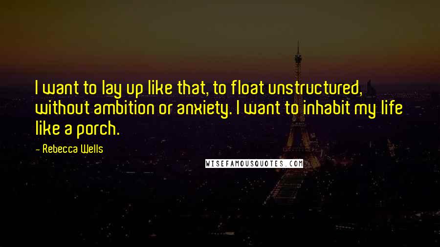 Rebecca Wells quotes: I want to lay up like that, to float unstructured, without ambition or anxiety. I want to inhabit my life like a porch. Rebecca Wells quotes: I want to lay up like that, to float unstructured, without ambition or anxiety. I want to inhabit my life like a porch.