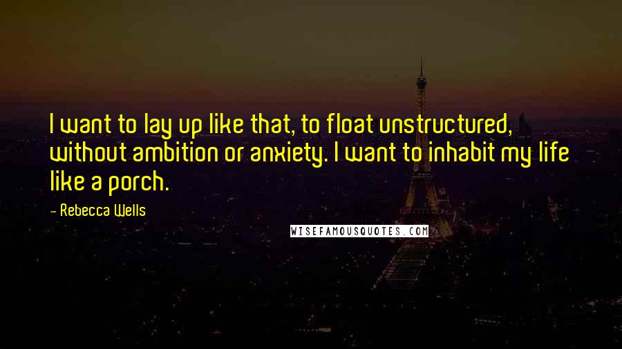 Rebecca Wells quotes: I want to lay up like that, to float unstructured, without ambition or anxiety. I want to inhabit my life like a porch.