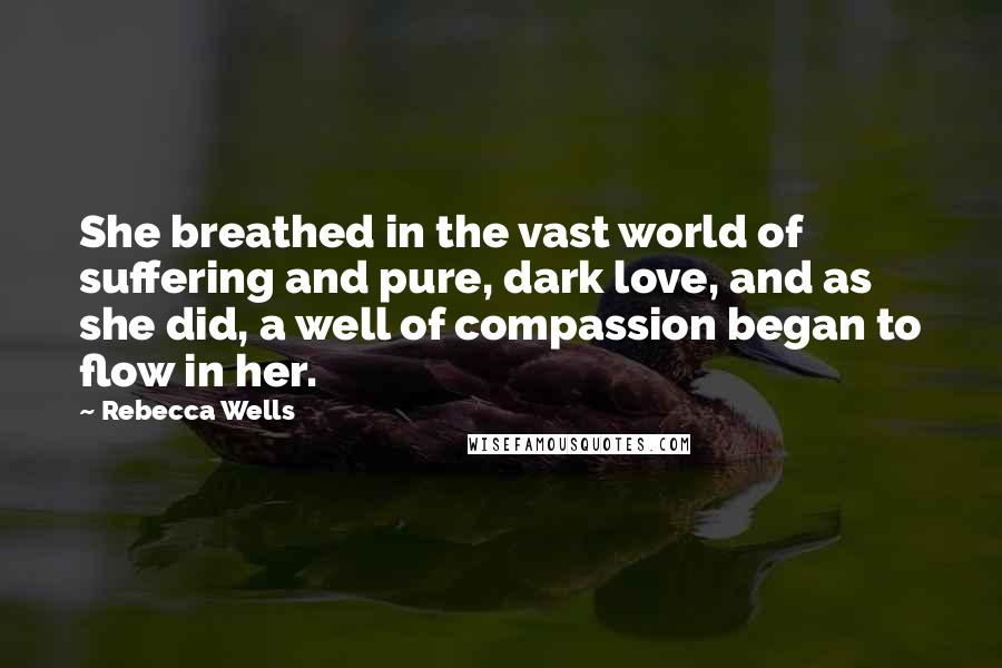 Rebecca Wells quotes: She breathed in the vast world of suffering and pure, dark love, and as she did, a well of compassion began to flow in her. Rebecca Wells quotes: She breathed in the vast world of suffering and pure, dark love, and as she did, a well of compassion began to flow in her.