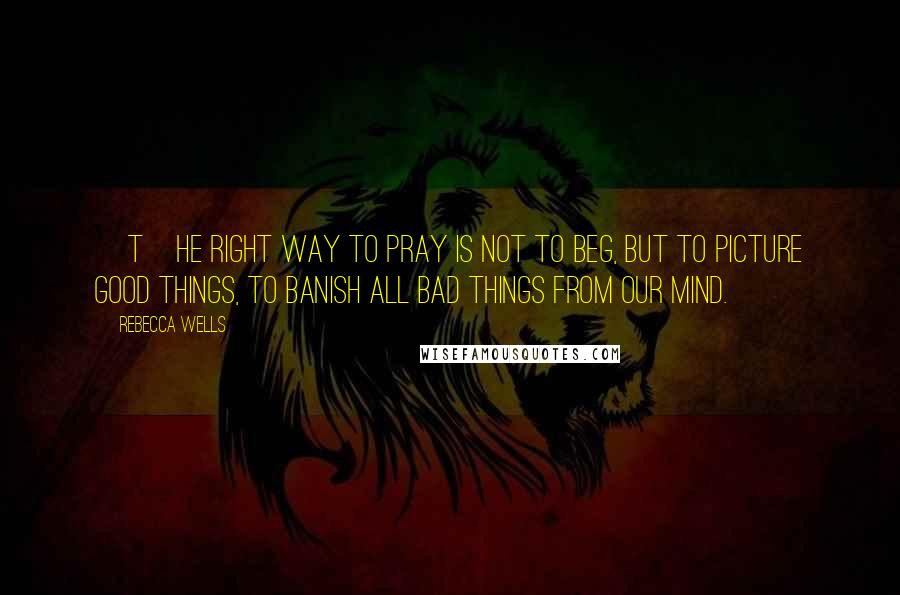 Rebecca Wells quotes: [T]he right way to pray is not to beg, but to picture good things, to banish all bad things from our mind.
