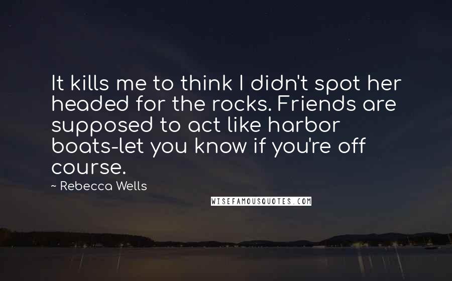 Rebecca Wells quotes: It kills me to think I didn't spot her headed for the rocks. Friends are supposed to act like harbor boats-let you know if you're off course.