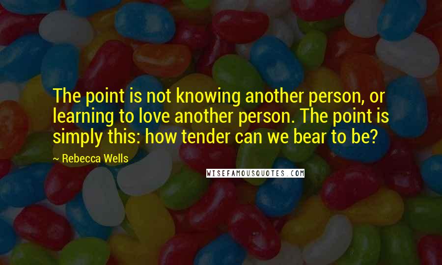 Rebecca Wells quotes: The point is not knowing another person, or learning to love another person. The point is simply this: how tender can we bear to be? Rebecca Wells quotes: The point is not knowing another person, or learning to love another person. The point is simply this: how tender can we bear to be?