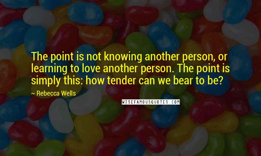 Rebecca Wells quotes: The point is not knowing another person, or learning to love another person. The point is simply this: how tender can we bear to be?