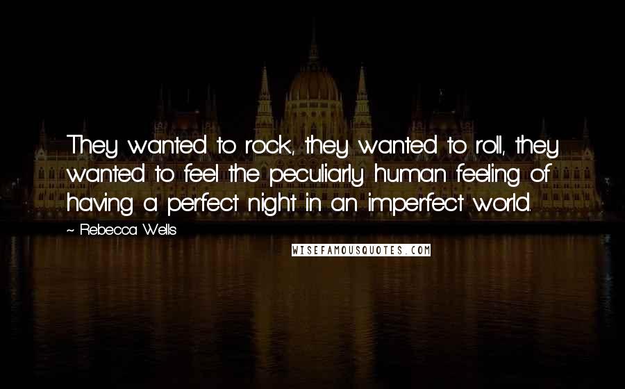 Rebecca Wells quotes: They wanted to rock, they wanted to roll, they wanted to feel the peculiarly human feeling of having a perfect night in an imperfect world. Rebecca Wells quotes: They wanted to rock, they wanted to roll, they wanted to feel the peculiarly human feeling of having a perfect night in an imperfect world.