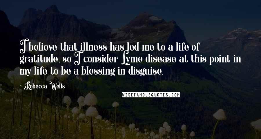 Rebecca Wells quotes: I believe that illness has led me to a life of gratitude, so I consider Lyme disease at this point in my life to be a blessing in disguise. Rebecca Wells quotes: I believe that illness has led me to a life of gratitude, so I consider Lyme disease at this point in my life to be a blessing in disguise.