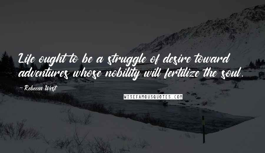 Rebecca West quotes: Life ought to be a struggle of desire toward adventures whose nobility will fertilize the soul.