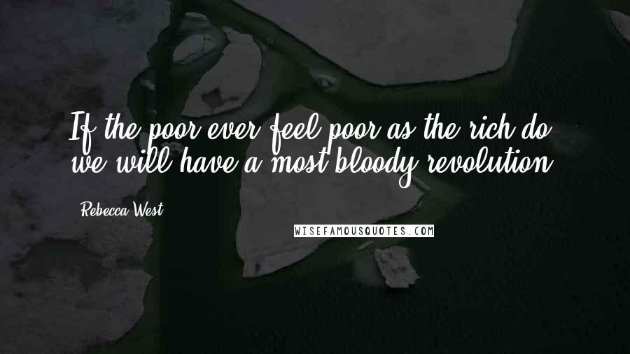 Rebecca West quotes: If the poor ever feel poor as the rich do, we will have a most bloody revolution.