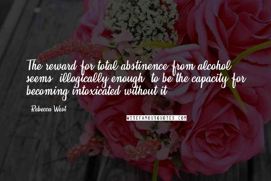 Rebecca West quotes: The reward for total abstinence from alcohol seems, illogically enough, to be the capacity for becoming intoxicated without it. Rebecca West quotes: The reward for total abstinence from alcohol seems, illogically enough, to be the capacity for becoming intoxicated without it.
