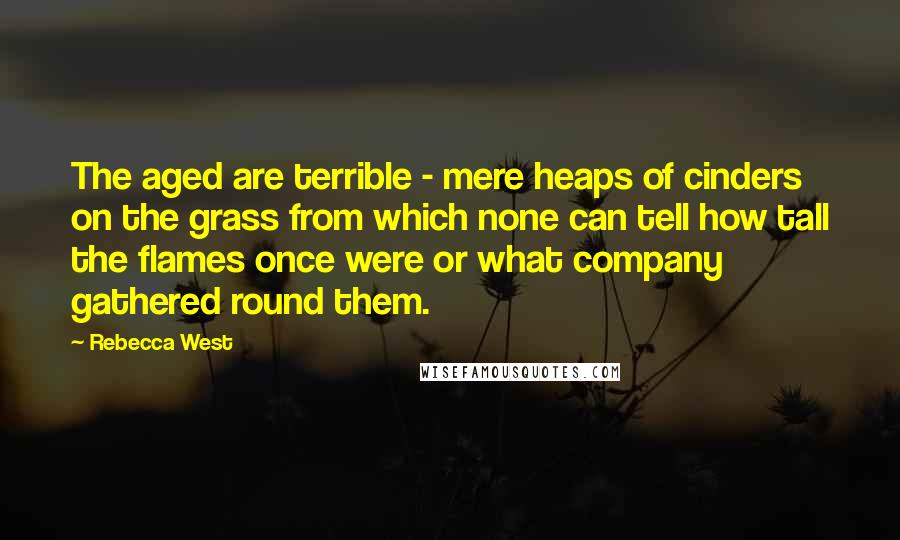 Rebecca West quotes: The aged are terrible - mere heaps of cinders on the grass from which none can tell how tall the flames once were or what company gathered round them. Rebecca West quotes: The aged are terrible - mere heaps of cinders on the grass from which none can tell how tall the flames once were or what company gathered round them.