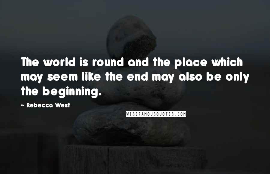 Rebecca West quotes: The world is round and the place which may seem like the end may also be only the beginning.