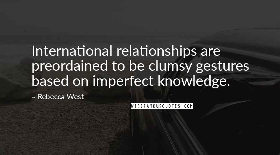 Rebecca West quotes: International relationships are preordained to be clumsy gestures based on imperfect knowledge.