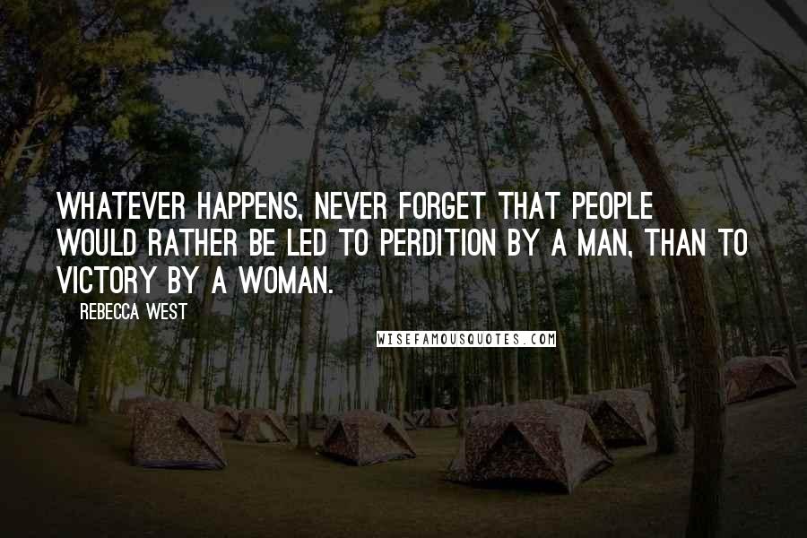 Rebecca West quotes: Whatever happens, never forget that people would rather be led to perdition by a man, than to victory by a woman. Rebecca West quotes: Whatever happens, never forget that people would rather be led to perdition by a man, than to victory by a woman.
