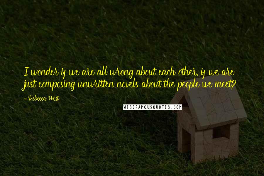 Rebecca West quotes: I wonder if we are all wrong about each other, if we are just composing unwritten novels about the people we meet? Rebecca West quotes: I wonder if we are all wrong about each other, if we are just composing unwritten novels about the people we meet?