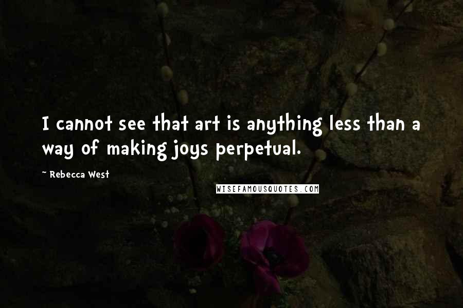 Rebecca West quotes: I cannot see that art is anything less than a way of making joys perpetual.