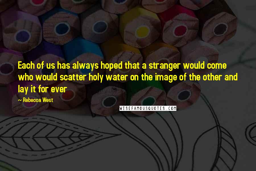 Rebecca West quotes: Each of us has always hoped that a stranger would come who would scatter holy water on the image of the other and lay it for ever Rebecca West quotes: Each of us has always hoped that a stranger would come who would scatter holy water on the image of the other and lay it for ever