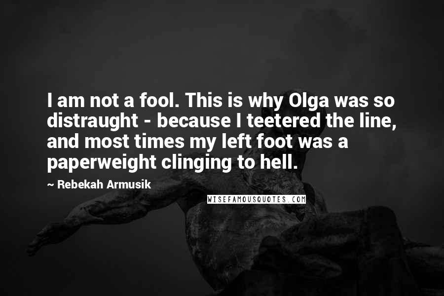 Rebekah Armusik quotes: I am not a fool. This is why Olga was so distraught - because I teetered the line, and most times my left foot was a paperweight clinging to hell. Rebekah Armusik quotes: I am not a fool. This is why Olga was so distraught - because I teetered the line, and most times my left foot was a paperweight clinging to hell.