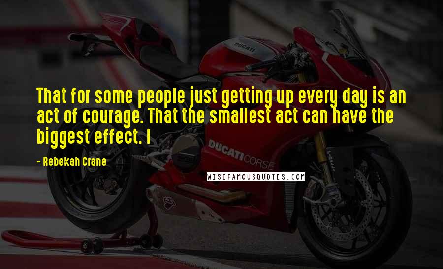 Rebekah Crane quotes: That for some people just getting up every day is an act of courage. That the smallest act can have the biggest effect. I