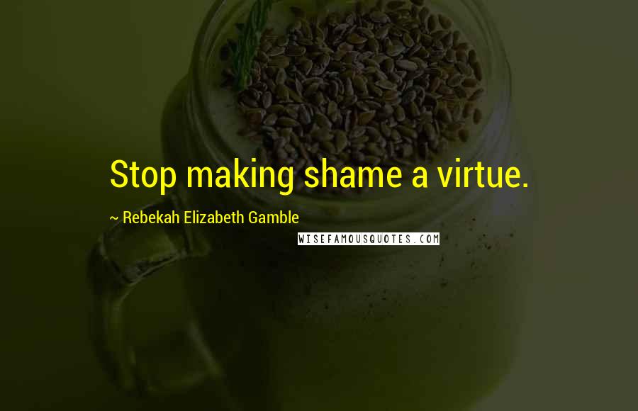 Rebekah Elizabeth Gamble quotes: Stop making shame a virtue.